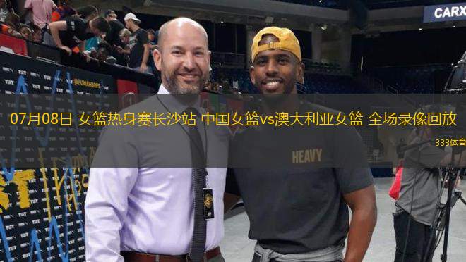 07月08日 女籃熱身賽長沙站 中國女籃vs澳大利亞女籃 全場錄像回放